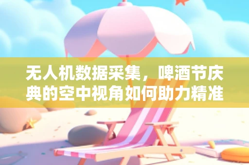 无人机数据采集，啤酒节庆典的空中视角如何助力精准管理？