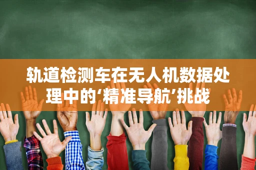 轨道检测车在无人机数据处理中的‘精准导航’挑战