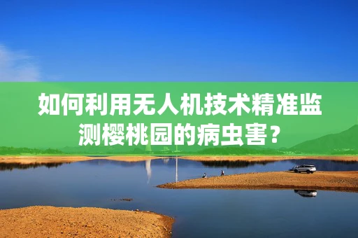 如何利用无人机技术精准监测樱桃园的病虫害？