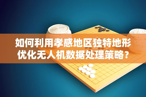 如何利用孝感地区独特地形优化无人机数据处理策略？