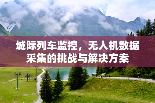 城际列车监控，无人机数据采集的挑战与解决方案