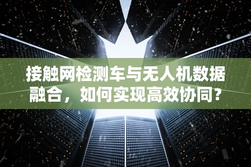 接触网检测车与无人机数据融合，如何实现高效协同？