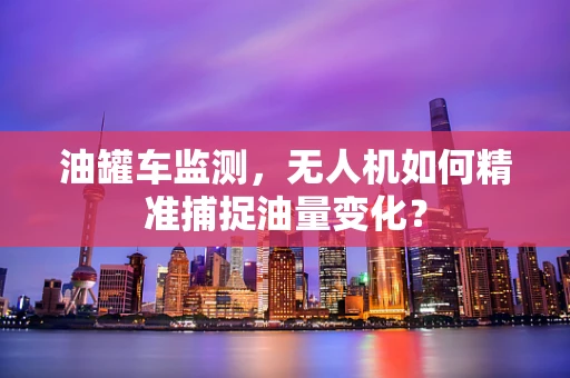 油罐车监测，无人机如何精准捕捉油量变化？