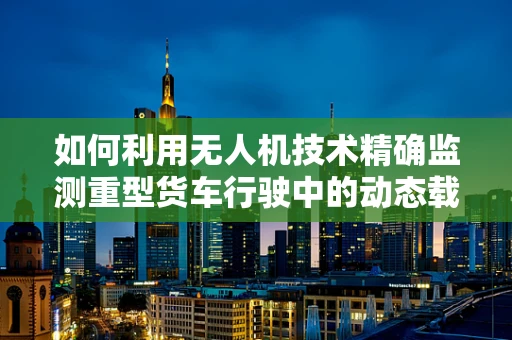 如何利用无人机技术精确监测重型货车行驶中的动态载荷？