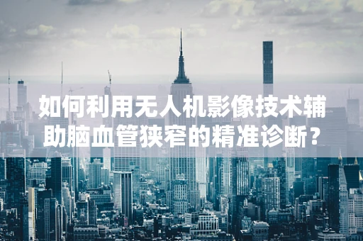 如何利用无人机影像技术辅助脑血管狭窄的精准诊断？