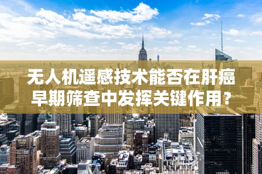 无人机遥感技术能否在肝癌早期筛查中发挥关键作用？