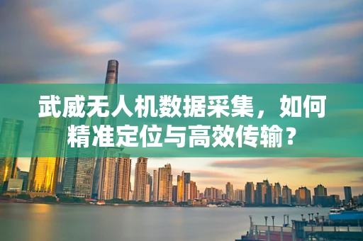 武威无人机数据采集，如何精准定位与高效传输？