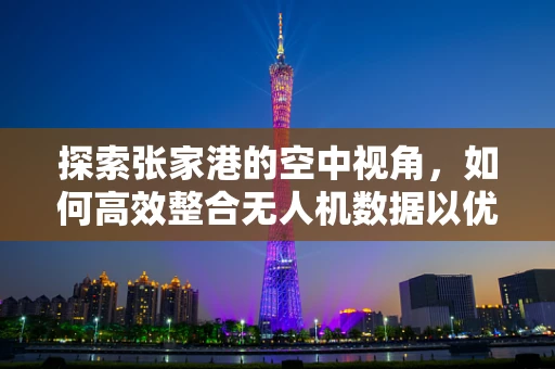 探索张家港的空中视角，如何高效整合无人机数据以优化城市规划？