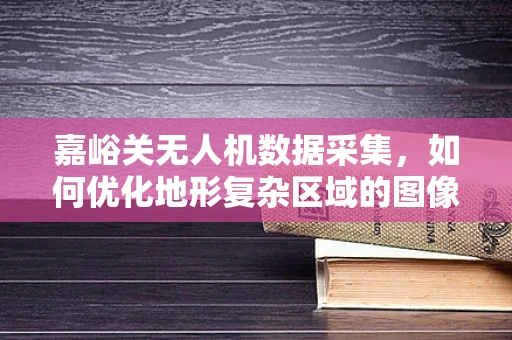 嘉峪关无人机数据采集，如何优化地形复杂区域的图像处理？