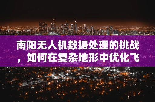 南阳无人机数据处理的挑战，如何在复杂地形中优化飞行与数据处理？