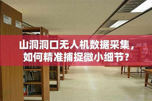 山洞洞口无人机数据采集，如何精准捕捉微小细节？
