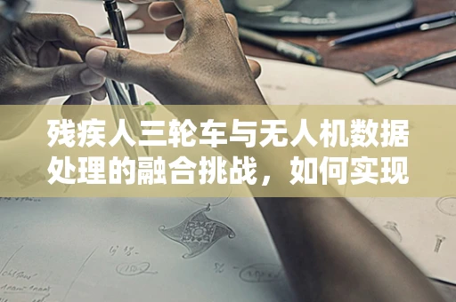 残疾人三轮车与无人机数据处理的融合挑战，如何实现精准监测与辅助出行？