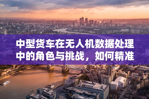 中型货车在无人机数据处理中的角色与挑战，如何精准追踪与监控？