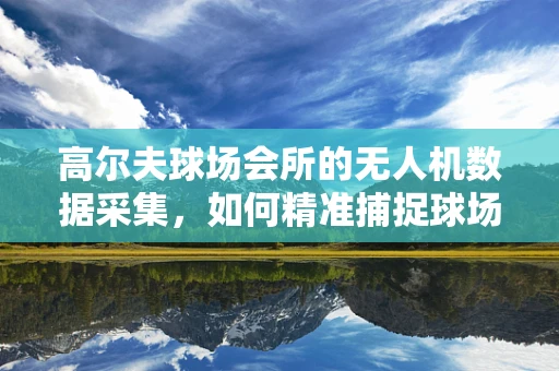 高尔夫球场会所的无人机数据采集，如何精准捕捉球场绿茵的细微变化？