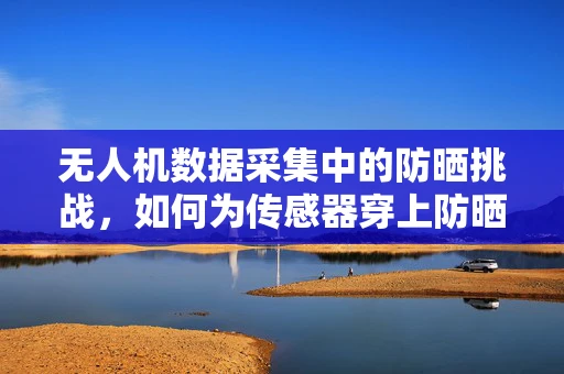 无人机数据采集中的防晒挑战，如何为传感器穿上防晒服？