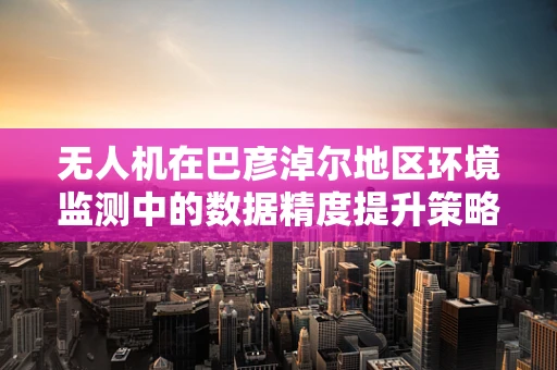 无人机在巴彦淖尔地区环境监测中的数据精度提升策略
