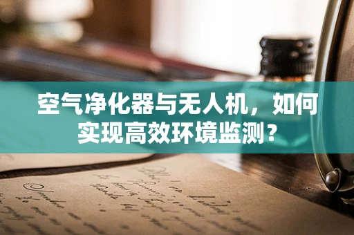 空气净化器与无人机，如何实现高效环境监测？