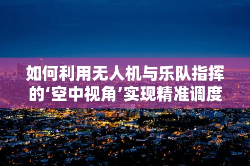 如何利用无人机与乐队指挥的‘空中视角’实现精准调度？