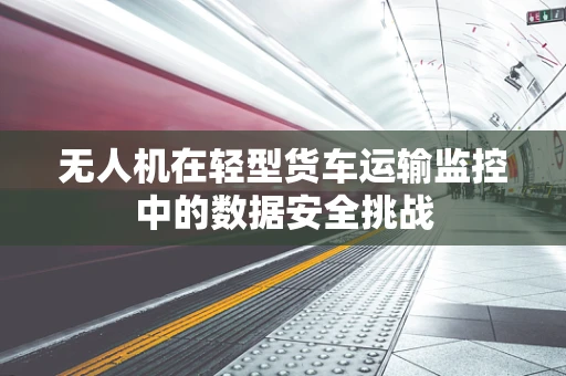 无人机在轻型货车运输监控中的数据安全挑战
