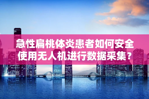 急性扁桃体炎患者如何安全使用无人机进行数据采集？