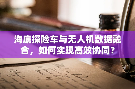 海底探险车与无人机数据融合，如何实现高效协同？