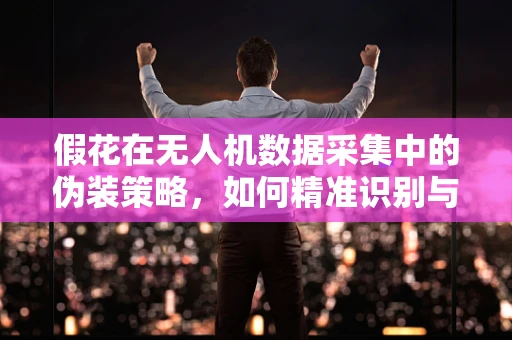 假花在无人机数据采集中的伪装策略，如何精准识别与剔除？