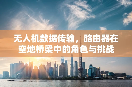 无人机数据传输，路由器在空地桥梁中的角色与挑战