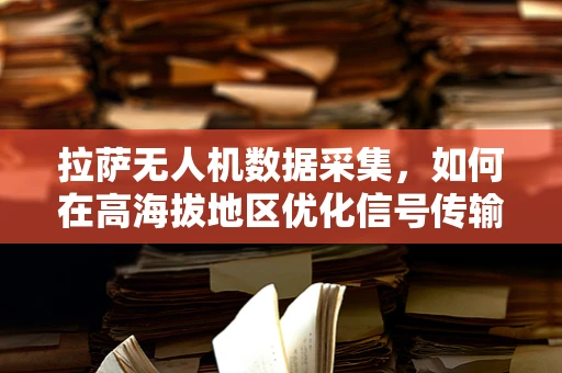 拉萨无人机数据采集，如何在高海拔地区优化信号传输与处理？