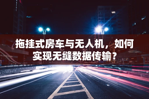 拖挂式房车与无人机，如何实现无缝数据传输？