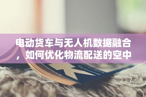 电动货车与无人机数据融合，如何优化物流配送的空中智慧眼？