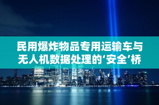民用爆炸物品专用运输车与无人机数据处理的‘安全’桥梁