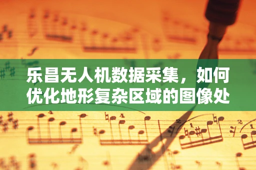 乐昌无人机数据采集，如何优化地形复杂区域的图像处理？