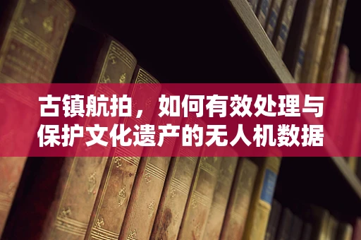 古镇航拍，如何有效处理与保护文化遗产的无人机数据？