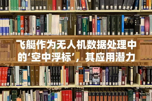 飞艇作为无人机数据处理中的‘空中浮标’，其应用潜力与挑战何在？