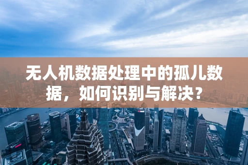 无人机数据处理中的孤儿数据，如何识别与解决？