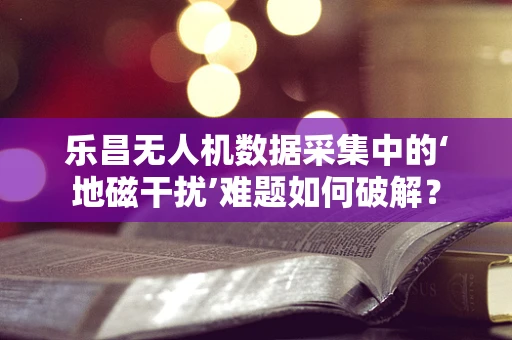 乐昌无人机数据采集中的‘地磁干扰’难题如何破解？