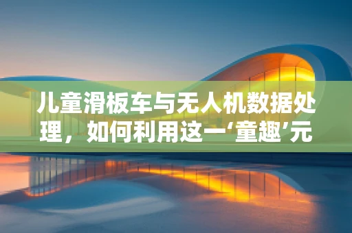 儿童滑板车与无人机数据处理，如何利用这一‘童趣’元素提升飞行器智能？