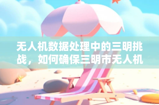 无人机数据处理中的三明挑战，如何确保三明市无人机数据的高效、准确与安全？