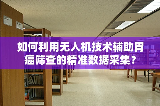 如何利用无人机技术辅助胃癌筛查的精准数据采集？