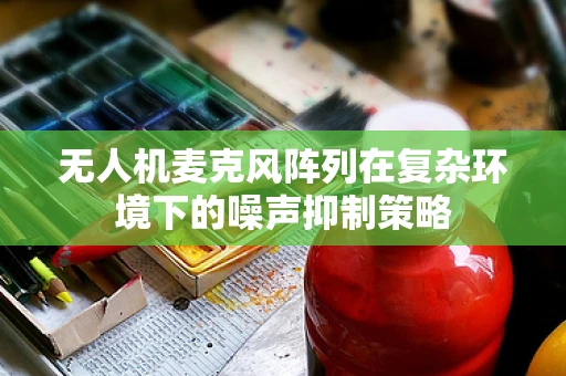 无人机麦克风阵列在复杂环境下的噪声抑制策略