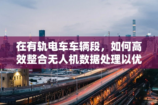 在有轨电车车辆段，如何高效整合无人机数据处理以优化运维管理？