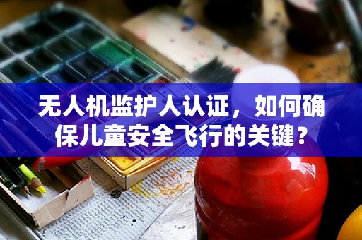 无人机监护人认证，如何确保儿童安全飞行的关键？