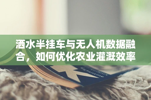 洒水半挂车与无人机数据融合，如何优化农业灌溉效率？