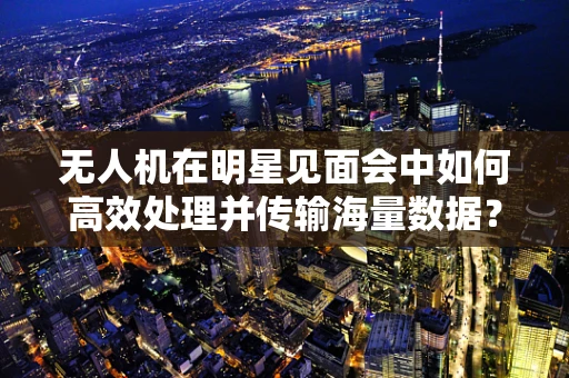 无人机在明星见面会中如何高效处理并传输海量数据？