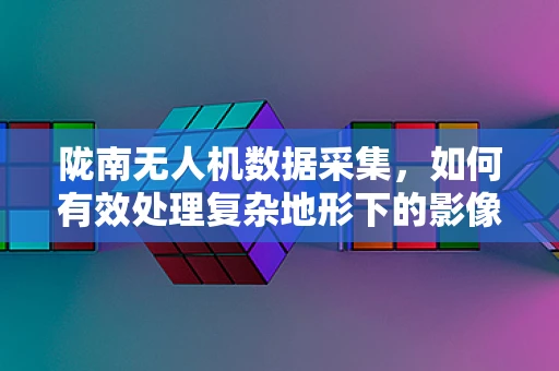陇南无人机数据采集，如何有效处理复杂地形下的影像信息？