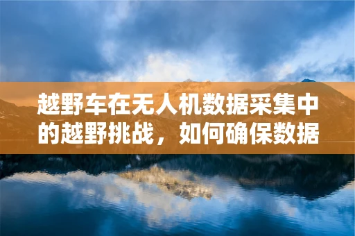 越野车在无人机数据采集中的越野挑战，如何确保数据精度与设备安全？