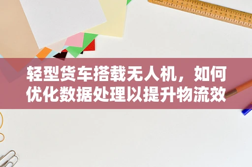 轻型货车搭载无人机，如何优化数据处理以提升物流效率？