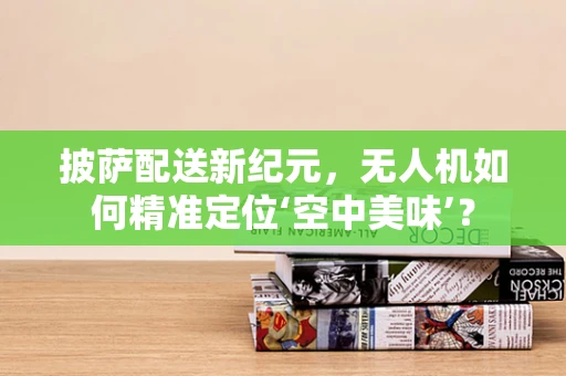 披萨配送新纪元，无人机如何精准定位‘空中美味’？