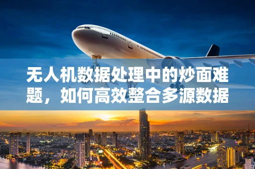 无人机数据处理中的炒面难题，如何高效整合多源数据？