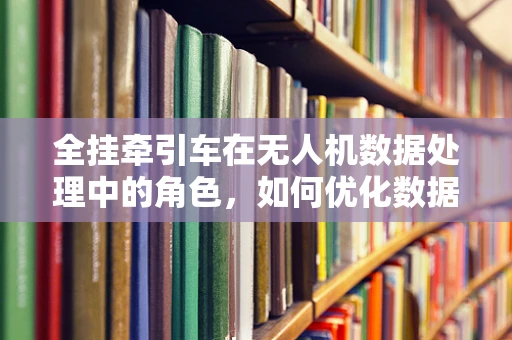 全挂牵引车在无人机数据处理中的角色，如何优化数据传输与处理效率？